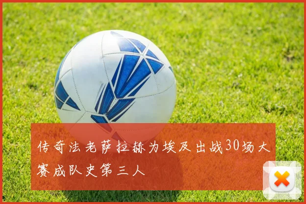 传奇法老萨拉赫为埃及出战30场大赛成队史第三人