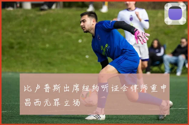 比卢普斯出席纽约听证会律师重申昌西无罪立场