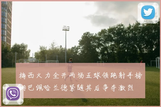 梅西火力全开两场五球领跑射手榜姆巴佩哈兰德紧随其后争夺激烈
