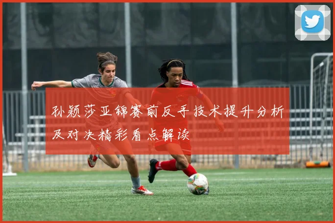 孙颖莎亚锦赛前反手技术提升分析及对决精彩看点解读