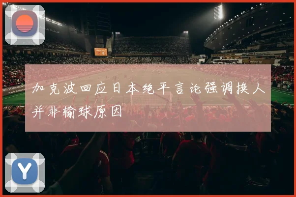 加克波回应日本绝平言论强调换人并非输球原因