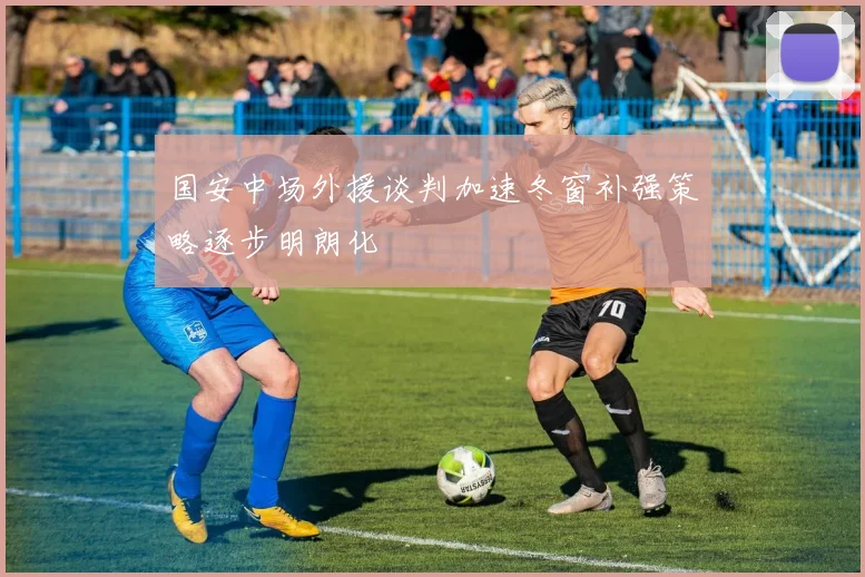 国安中场外援谈判加速冬窗补强策略逐步明朗化