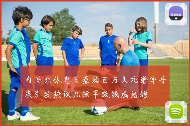 内马尔休息日豪购百万美元奢华手表引发热议几顿早饭钱成话题