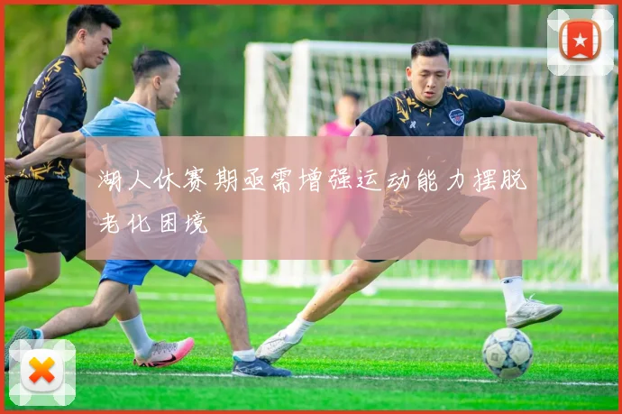 湖人休赛期亟需增强运动能力摆脱老化困境