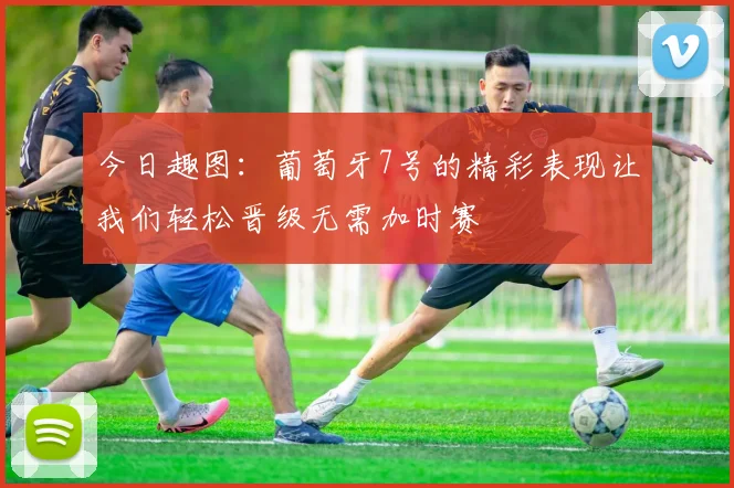 今日趣图：葡萄牙7号的精彩表现让我们轻松晋级无需加时赛