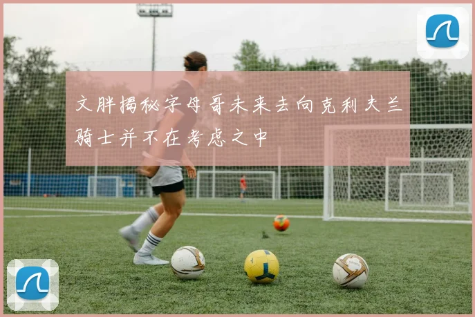 文胖揭秘字母哥未来去向克利夫兰骑士并不在考虑之中