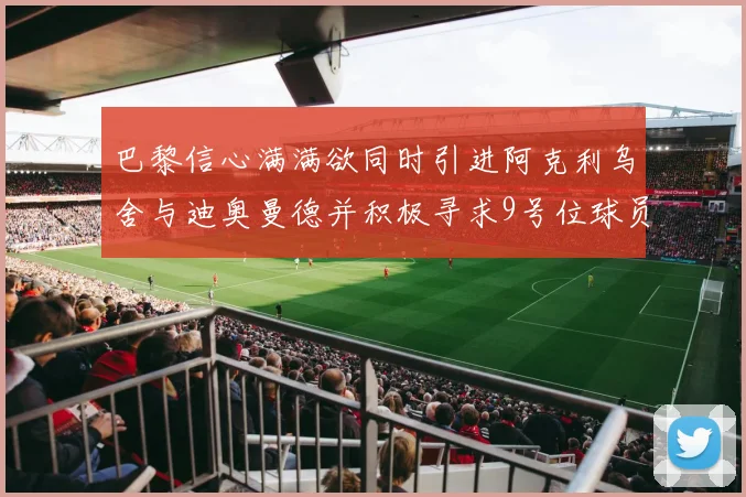 巴黎信心满满欲同时引进阿克利乌舍与迪奥曼德并积极寻求9号位球员