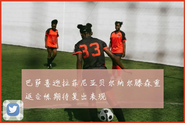 巴萨喜迎拉菲尼亚贝尔纳尔滕森重返合练期待复出表现
