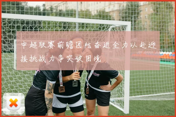 中超联赛前瞻团结奋进全力以赴迎接挑战力争突破困境