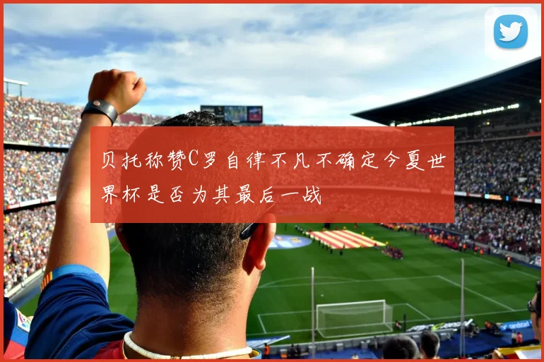 贝托称赞C罗自律不凡不确定今夏世界杯是否为其最后一战