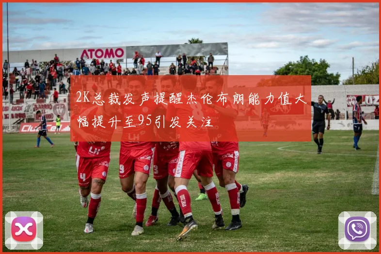 2K总裁发声提醒杰伦布朗能力值大幅提升至95引发关注
