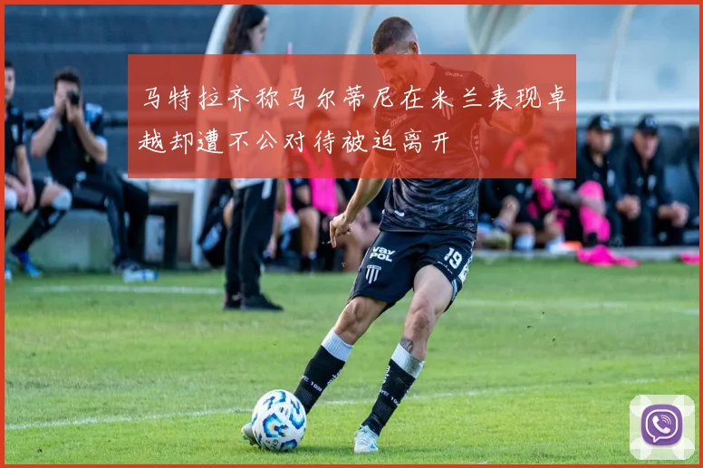 马特拉齐称马尔蒂尼在米兰表现卓越却遭不公对待被迫离开