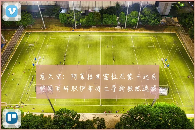 意天空：阿莱格里富拉尼蒙卡达或将同时辞职伊布将主导新教练选拔工作